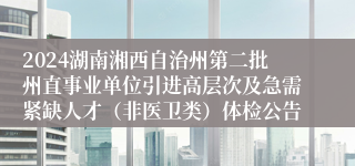 2024湖南湘西自治州第二批州直事业单位引进高层次及急需紧缺人才（非医卫类）体检公告