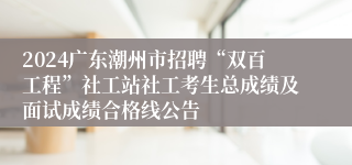 2024广东潮州市招聘“双百工程”社工站社工考生总成绩及面试成绩合格线公告