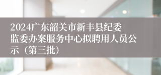 2024广东韶关市新丰县纪委监委办案服务中心拟聘用人员公示（第三批）
