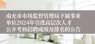 南充市市场监督管理局下属事业单位2024年引进高层次人才公开考核招聘成绩及排名的公告