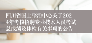 四川省国土整治中心关于2024年考核招聘专业技术人员考试总成绩及体检有关事项的公告