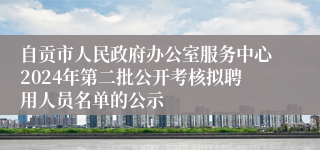 自贡市人民政府办公室服务中心2024年第二批公开考核拟聘用人员名单的公示