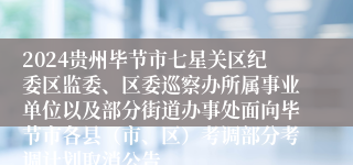 2024贵州毕节市七星关区纪委区监委、区委巡察办所属事业单位以及部分街道办事处面向毕节市各县（市、区）考调部分考调计划取消公告