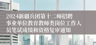 2024新疆兵团第十二师招聘事业单位教育教师类岗位工作人员笔试成绩和资格复审通知