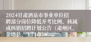 2024甘肃酒泉市事业单位招聘部分岗位降低开考比例、核减或核销招聘计划公告（肃州区、金塔县、玉门市）