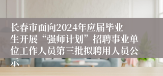 长春市面向2024年应届毕业生开展“强师计划”招聘事业单位工作人员第三批拟聘用人员公示