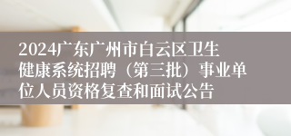 2024广东广州市白云区卫生健康系统招聘（第三批）事业单位人员资格复查和面试公告