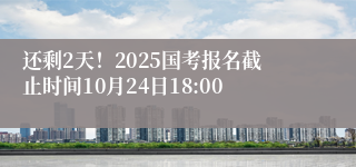 还剩2天！2025国考报名截止时间10月24日18:00