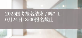 2025国考报名结束了吗？10月24日18:00报名截止