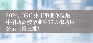 2024广东广州市事业单位集中招聘高校毕业生17人拟聘用公示（第三批）