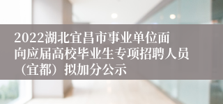 2022湖北宜昌市事业单位面向应届高校毕业生专项招聘人员（宜都）拟加分公示