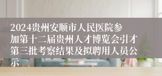 2024贵州安顺市人民医院参加第十二届贵州人才博览会引才第三批考察结果及拟聘用人员公示