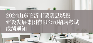 2024山东临沂市蒙阴县城投建设发展集团有限公司招聘考试成绩通知