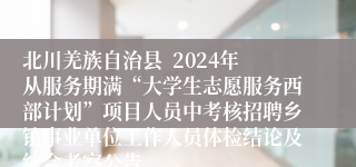 北川羌族自治县  2024年从服务期满“大学生志愿服务西部计划”项目人员中考核招聘乡镇事业单位工作人员体检结论及综合考察公告