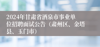 2024年甘肃省酒泉市事业单位招聘面试公告（肃州区、金塔县、玉门市）