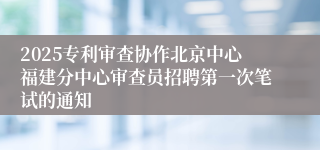 2025专利审查协作北京中心福建分中心审查员招聘第一次笔试的通知