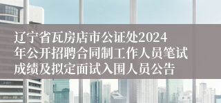 辽宁省瓦房店市公证处2024年公开招聘合同制工作人员笔试成绩及拟定面试入围人员公告