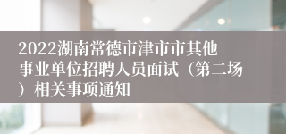 2022湖南常德市津市市其他事业单位招聘人员面试（第二场）相关事项通知
