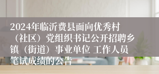 2024年临沂费县面向优秀村（社区）党组织书记公开招聘乡镇（街道）事业单位 工作人员笔试成绩的公告