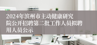 2024年滨州市主动健康研究院公开招聘第二批工作人员拟聘用人员公示