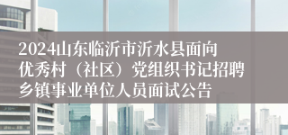 2024山东临沂市沂水县面向优秀村（社区）党组织书记招聘乡镇事业单位人员面试公告