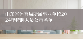 山东省体育局所属事业单位2024年特聘人员公示名单