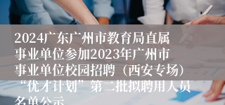 2024广东广州市教育局直属事业单位参加2023年广州市事业单位校园招聘（西安专场）“优才计划”第二批拟聘用人员名单公示