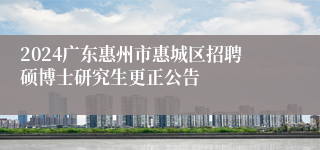 2024广东惠州市惠城区招聘硕博士研究生更正公告