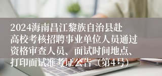 2024海南昌江黎族自治县赴高校考核招聘事业单位人员通过资格审查人员、面试时间地点、打印面试准考证公告（第4号）