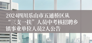 2024四川乐山市五通桥区从“三支一扶”人员中考核招聘乡镇事业单位人员2人公告