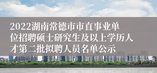 2022湖南常德市市直事业单位招聘硕士研究生及以上学历人才第二批拟聘人员名单公示