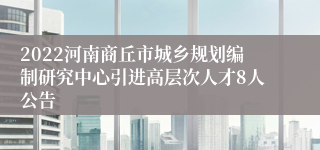 2022河南商丘市城乡规划编制研究中心引进高层次人才8人公告