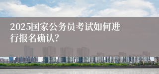 2025国家公务员考试如何进行报名确认？