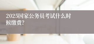 2025国家公务员考试什么时候缴费？