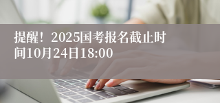 提醒！2025国考报名截止时间10月24日18:00