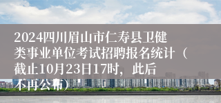 2024四川眉山市仁寿县卫健类事业单位考试招聘报名统计（截止10月23日17时，此后不再公布）