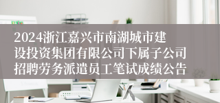 2024浙江嘉兴市南湖城市建设投资集团有限公司下属子公司招聘劳务派遣员工笔试成绩公告