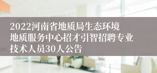 2022河南省地质局生态环境地质服务中心招才引智招聘专业技术人员30人公告