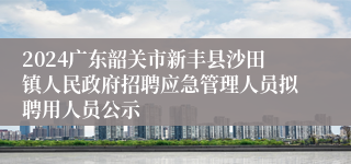 2024广东韶关市新丰县沙田镇人民政府招聘应急管理人员拟聘用人员公示