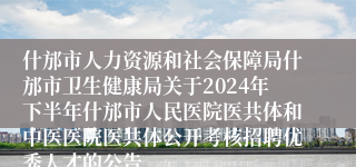 什邡市人力资源和社会保障局什邡市卫生健康局关于2024年下半年什邡市人民医院医共体和中医医院医共体公开考核招聘优秀人才的公告