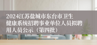 2024江苏盐城市东台市卫生健康系统招聘事业单位人员拟聘用人员公示（第四批）