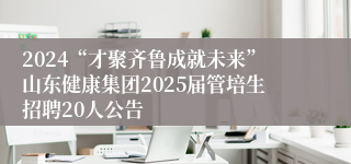 2024“才聚齐鲁成就未来”山东健康集团2025届管培生招聘20人公告