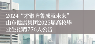 2024“才聚齐鲁成就未来”山东健康集团2025届高校毕业生招聘776人公告