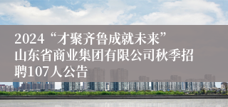 2024“才聚齐鲁成就未来”山东省商业集团有限公司秋季招聘107人公告