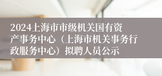 2024上海市市级机关国有资产事务中心（上海市机关事务行政服务中心）拟聘人员公示