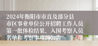 2024年衡阳市市直及部分县市区事业单位公开招聘工作人员第一批体检结果、入围考察人员名单和考察事项的公告