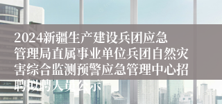 2024新疆生产建设兵团应急管理局直属事业单位兵团自然灾害综合监测预警应急管理中心招聘拟聘人员公示