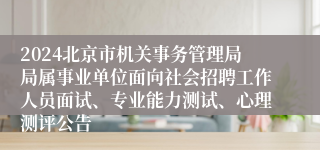 2024北京市机关事务管理局局属事业单位面向社会招聘工作人员面试、专业能力测试、心理测评公告