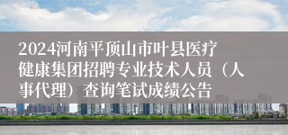 2024河南平顶山市叶县医疗健康集团招聘专业技术人员（人事代理）查询笔试成绩公告