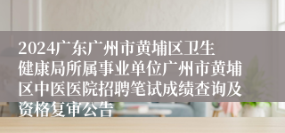 2024广东广州市黄埔区卫生健康局所属事业单位广州市黄埔区中医医院招聘笔试成绩查询及资格复审公告